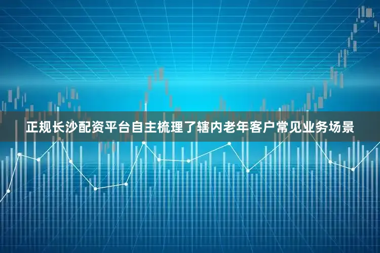 正规长沙配资平台自主梳理了辖内老年客户常见业务场景