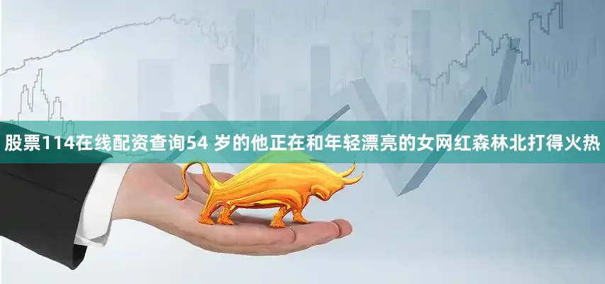 股票114在线配资查询54 岁的他正在和年轻漂亮的女网红森林北打得火热
