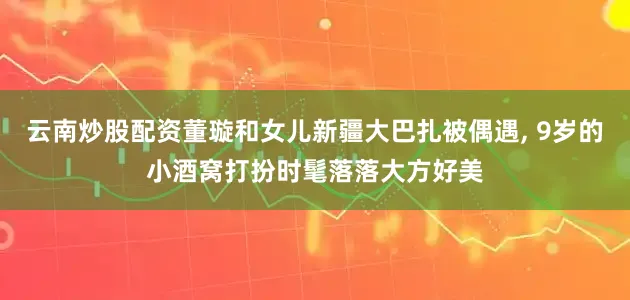 云南炒股配资董璇和女儿新疆大巴扎被偶遇, 9岁的小酒窝打扮时髦落落大方好美