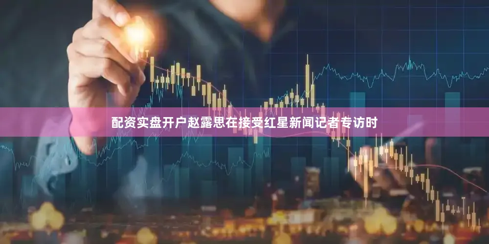 配资实盘开户赵露思在接受红星新闻记者专访时